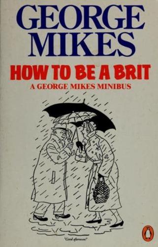 How to Be a Brit The Hilariously Accurate, Witty and Indispensable Manual for Everyone Longing to Attain True Britishness