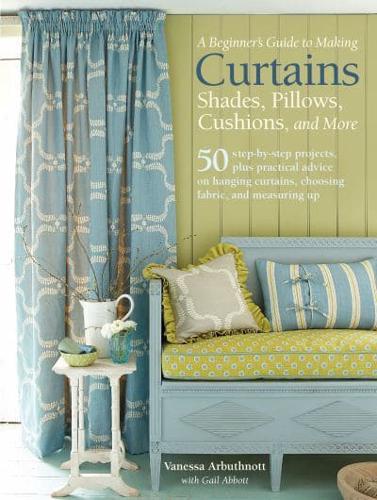 A Beginner's Guide to Making Curtains, Shades, Pillows, Cushions, and More 50 Step-by-Step Projects, Plus Practical Advice on Hanging Curtains, Choosing Fabric, and Measuring Up